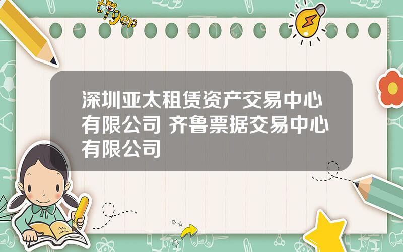 深圳亚太租赁资产交易中心有限公司 齐鲁票据交易中心有限公司